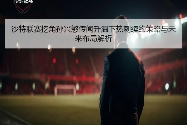 沙特联赛挖角孙兴慜传闻升温下热刺续约策略与未来布局解析