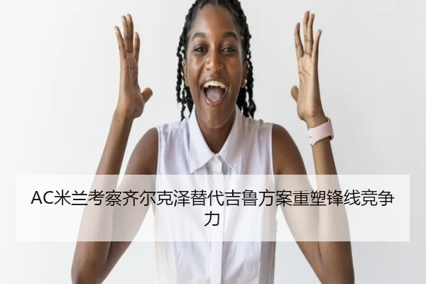 AC米兰考察齐尔克泽替代吉鲁方案重塑锋线竞争力