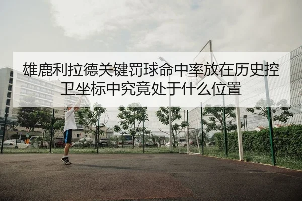 雄鹿利拉德关键罚球命中率放在历史控卫坐标中究竟处于什么位置