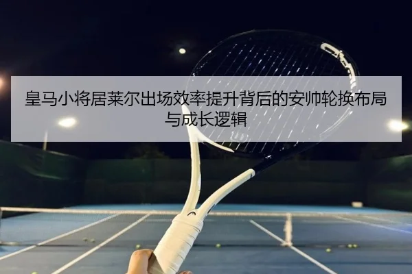 皇马小将居莱尔出场效率提升背后的安帅轮换布局与成长逻辑