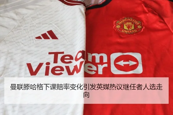 曼联滕哈格下课赔率变化引发英媒热议继任者人选走向