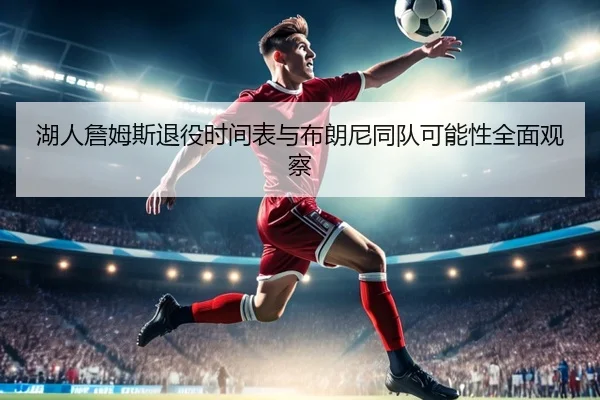 湖人詹姆斯退役时间表与布朗尼同队可能性全面观察