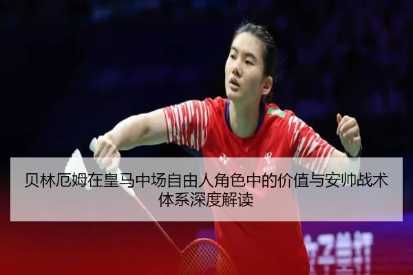 贝林厄姆在皇马中场自由人角色中的价值与安帅战术体系深度解读