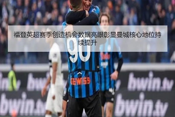 福登英超赛季创造机会数据亮眼彰显曼城核心地位持续提升