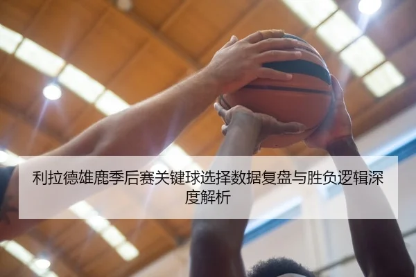 利拉德雄鹿季后赛关键球选择数据复盘与胜负逻辑深度解析