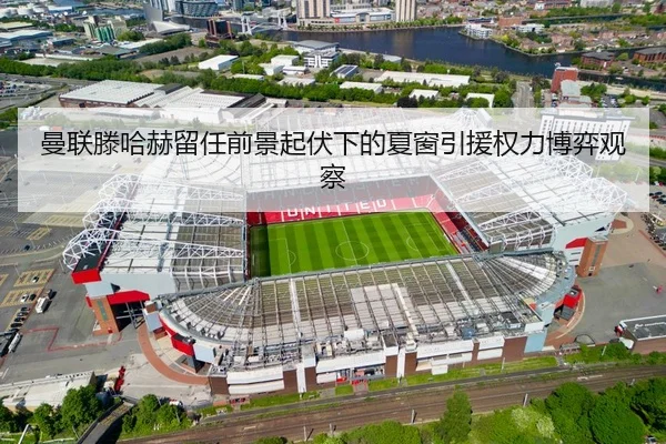 曼联滕哈赫留任前景起伏下的夏窗引援权力博弈观察