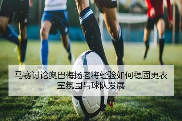 马赛讨论奥巴梅扬老将经验如何稳固更衣室氛围与球队发展