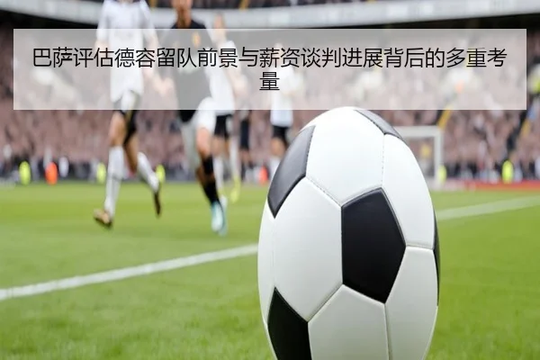 巴萨评估德容留队前景与薪资谈判进展背后的多重考量