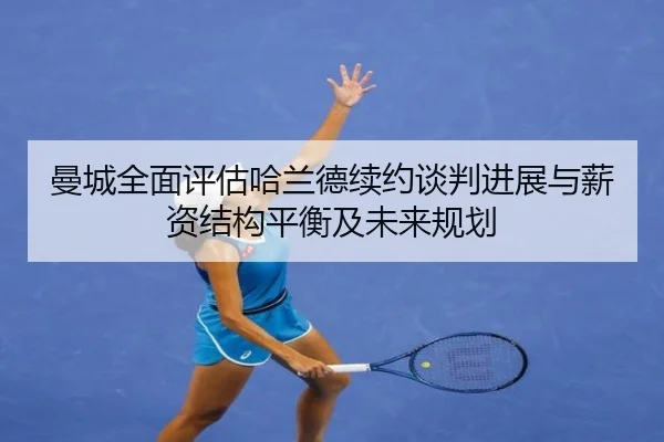 曼城全面评估哈兰德续约谈判进展与薪资结构平衡及未来规划