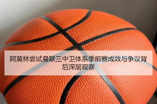 阿莫林尝试曼联三中卫体系季前赛成效与争议背后深层观察