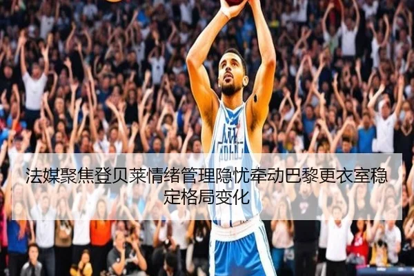 法媒聚焦登贝莱情绪管理隐忧牵动巴黎更衣室稳定格局变化