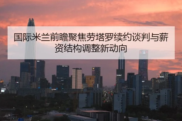 国际米兰前瞻聚焦劳塔罗续约谈判与薪资结构调整新动向