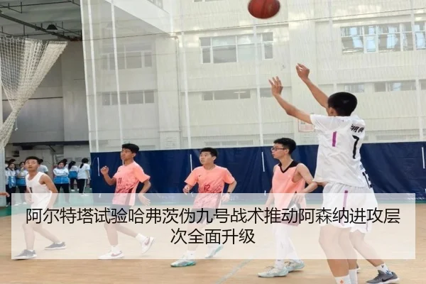 阿尔特塔试验哈弗茨伪九号战术推动阿森纳进攻层次全面升级