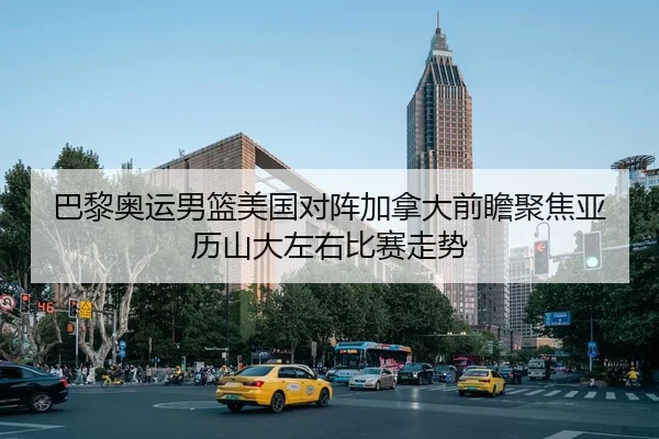 巴黎奥运男篮美国对阵加拿大前瞻聚焦亚历山大左右比赛走势