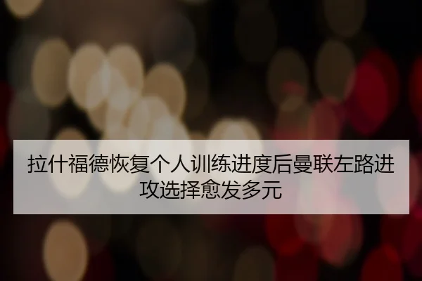 拉什福德恢复个人训练进度后曼联左路进攻选择愈发多元