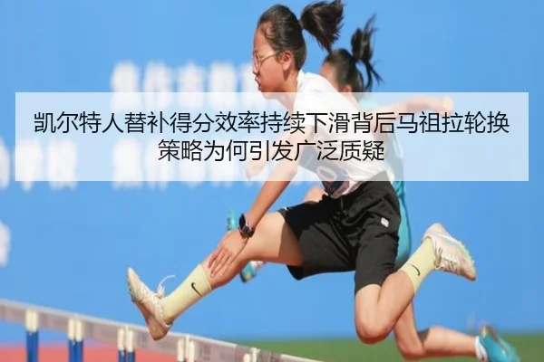 凯尔特人替补得分效率持续下滑背后马祖拉轮换策略为何引发广泛质疑