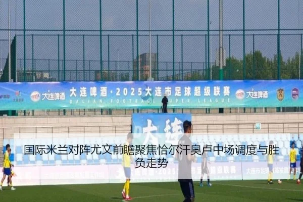 国际米兰对阵尤文前瞻聚焦恰尔汗奥卢中场调度与胜负走势